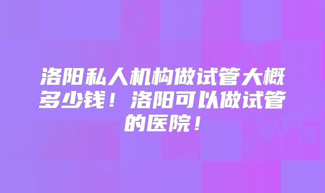 洛阳私人机构做试管大概多少钱!洛阳可以做试管的医院!