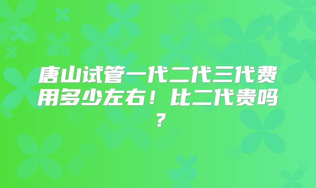 唐山试管一代二代三代费用多少左右！比二代贵吗？