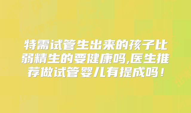 特需试管生出来的孩子比弱精生的要健康吗,医生推荐做试管婴儿有提成吗！