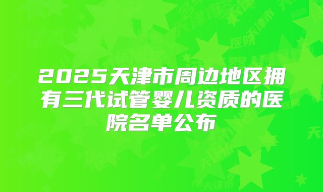 2025天津市周边地区拥有三代试管婴儿资质的医院名单公布