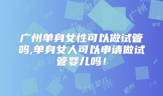 广州单身女性可以做试管吗,单身女人可以申请做试管婴儿吗！
