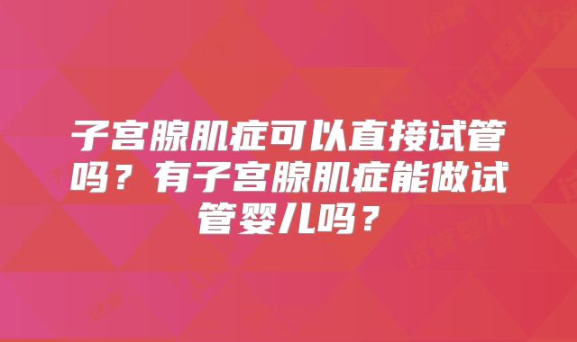 子宫腺肌症可以直接试管吗？有子宫腺肌症能做试管婴儿吗？
