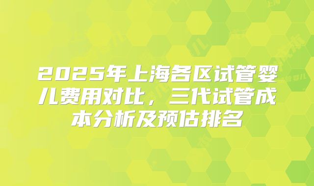 2025年上海各区试管婴儿费用对比，三代试管成本分析及预估排名