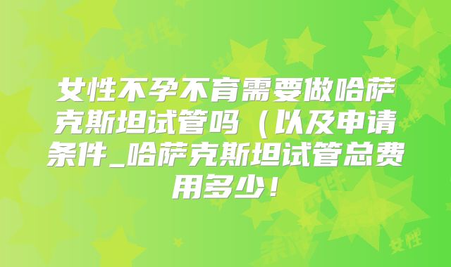 女性不孕不育需要做哈萨克斯坦试管吗（以及申请条件_哈萨克斯坦试管总费用多少！