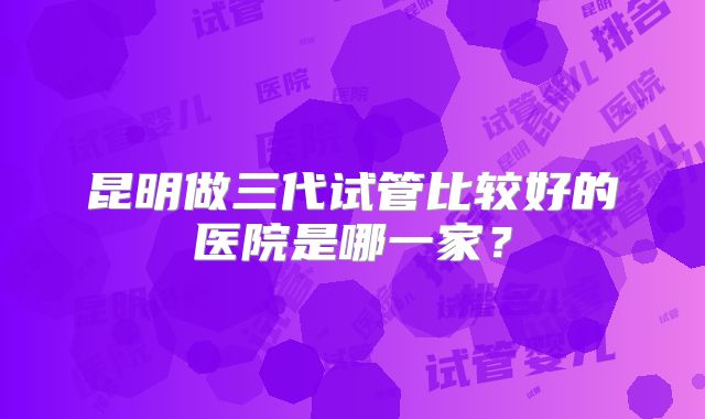 昆明做三代试管比较好的医院是哪一家？