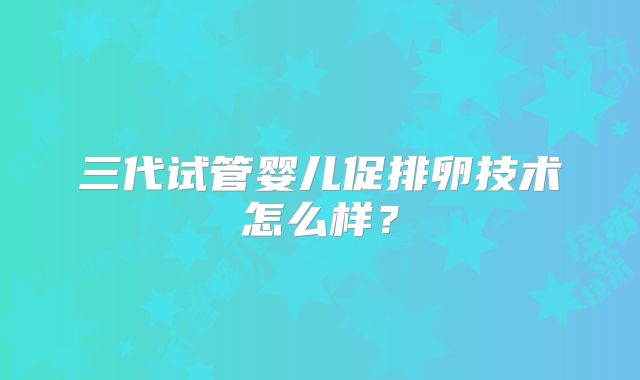 三代试管婴儿促排卵技术怎么样？