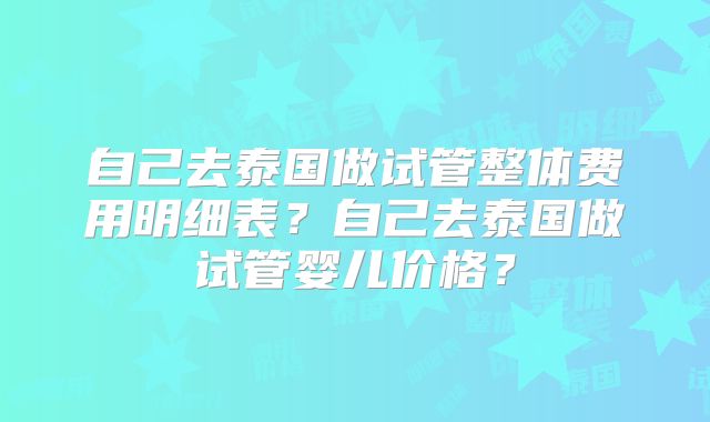 自己去泰国做试管整体费用明细表？自己去泰国做试管婴儿价格？