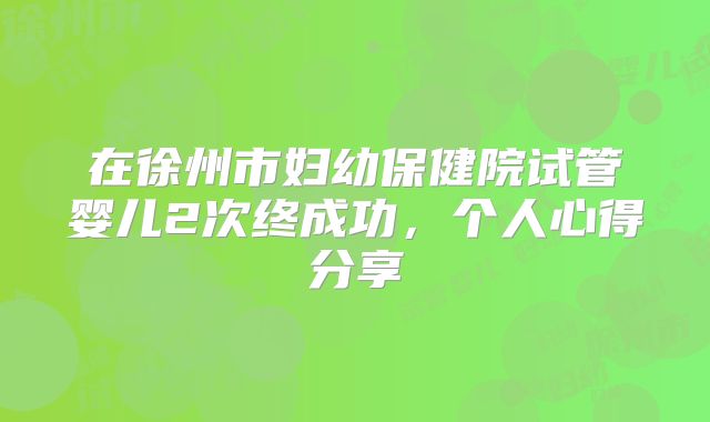 在徐州市妇幼保健院试管婴儿2次终成功，个人心得分享