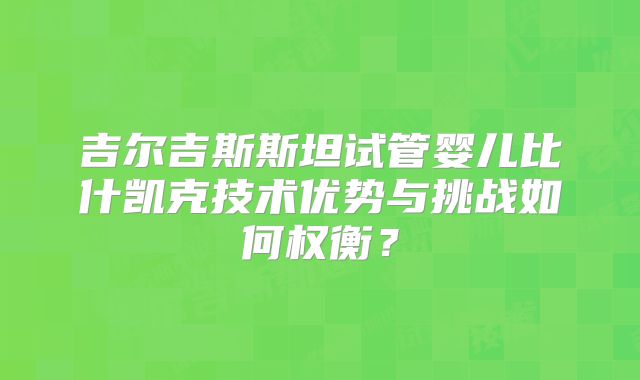 吉尔吉斯斯坦试管婴儿比什凯克技术优势与挑战如何权衡？