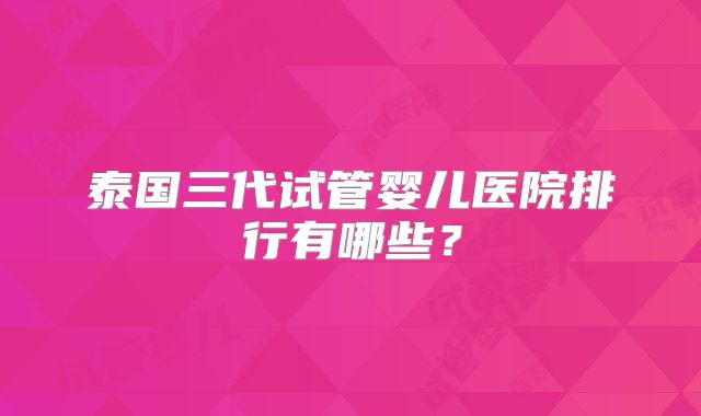泰国三代试管婴儿医院排行有哪些？