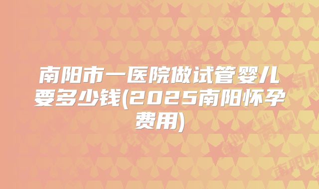 南阳市一医院做试管婴儿要多少钱(2025南阳怀孕费用)