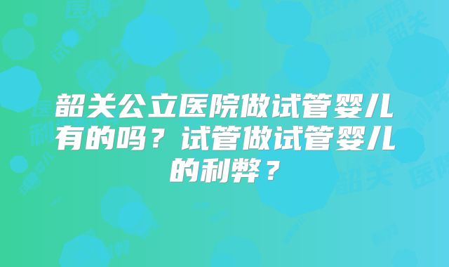 韶关公立医院做试管婴儿有的吗？试管做试管婴儿的利弊？