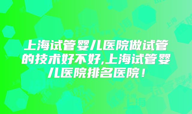 上海试管婴儿医院做试管的技术好不好,上海试管婴儿医院排名医院！