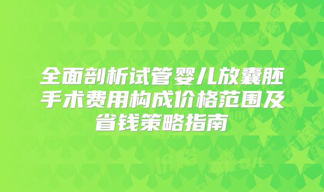 全面剖析试管婴儿放囊胚手术费用构成价格范围及省钱策略指南