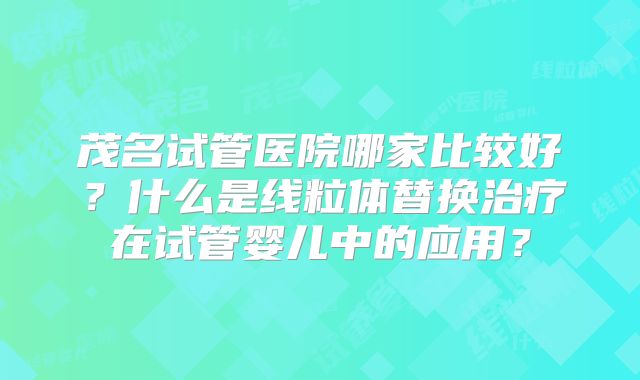 茂名试管医院哪家比较好？什么是线粒体替换治疗在试管婴儿中的应用？