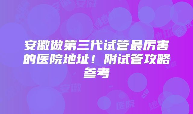 安徽做第三代试管最厉害的医院地址!附试管攻略参考