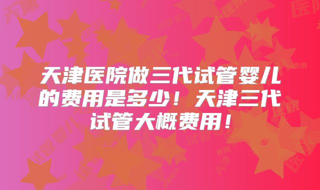 天津医院做三代试管婴儿的费用是多少！天津三代试管大概费用！