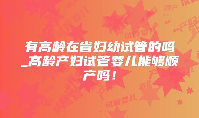 有高龄在省妇幼试管的吗_高龄产妇试管婴儿能够顺产吗！