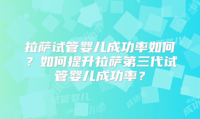 拉萨试管婴儿成功率如何？如何提升拉萨第三代试管婴儿成功率？