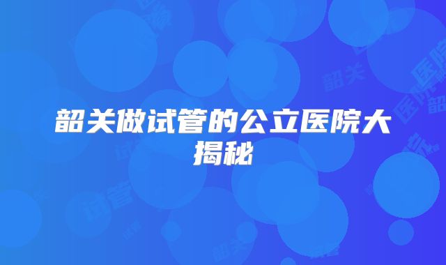韶关做试管的公立医院大揭秘