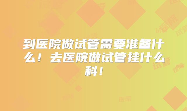 到医院做试管需要准备什么！去医院做试管挂什么科！