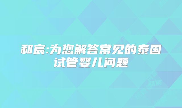 和宸:为您解答常见的泰国试管婴儿问题