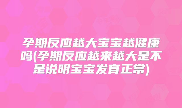 孕期反应越大宝宝越健康吗(孕期反应越来越大是不是说明宝宝发育正常)