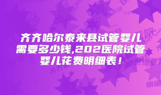 齐齐哈尔泰来县试管婴儿需要多少钱,202医院试管婴儿花费明细表！