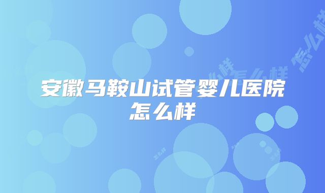 安徽马鞍山试管婴儿医院怎么样