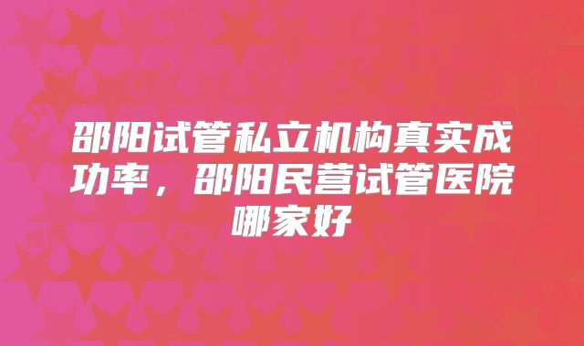 邵阳试管私立机构真实成功率，邵阳民营试管医院哪家好