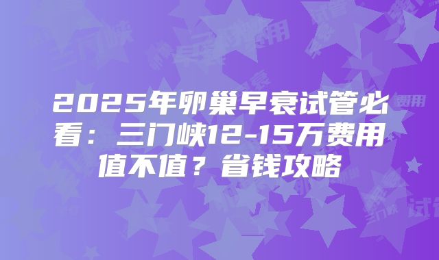 2025年卵巢早衰试管必看：三门峡12-15万费用值不值？省钱攻略