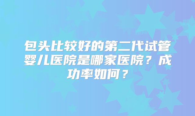 包头比较好的第二代试管婴儿医院是哪家医院?成功率如何?