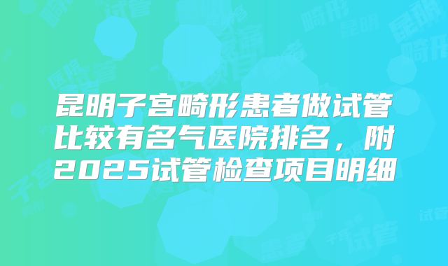 昆明子宫畸形患者做试管比较有名气医院排名,附2025试管检查项目明细
