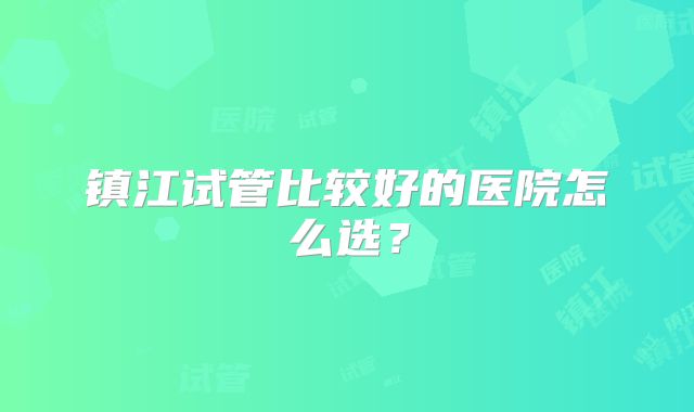 镇江试管比较好的医院怎么选？