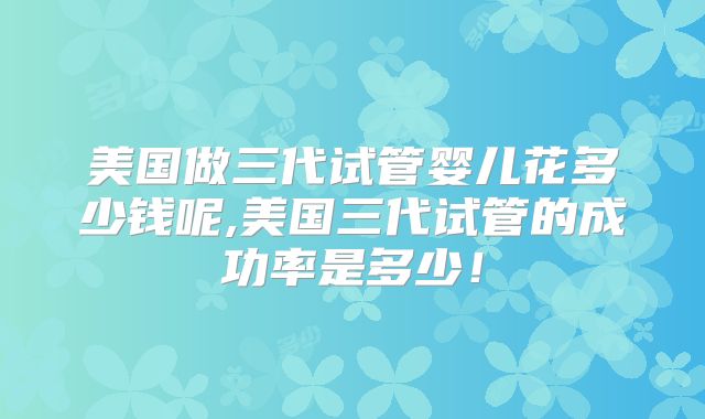 美国做三代试管婴儿花多少钱呢,美国三代试管的成功率是多少!