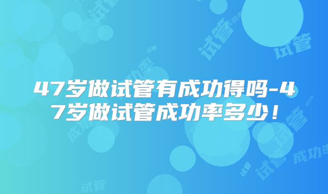 47岁做试管有成功得吗-47岁做试管成功率多少！