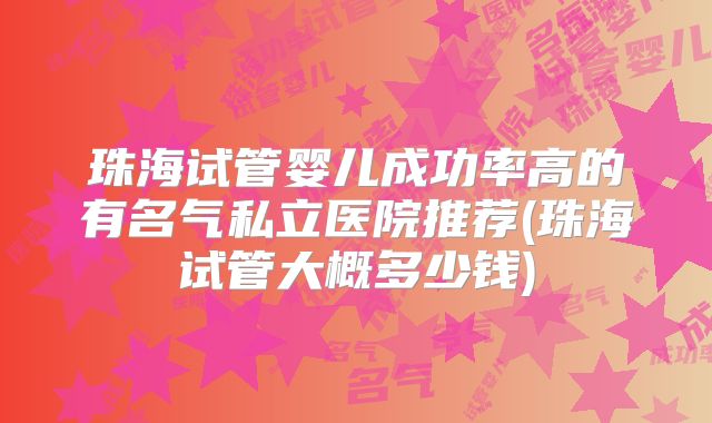 珠海试管婴儿成功率高的有名气私立医院推荐(珠海试管大概多少钱)