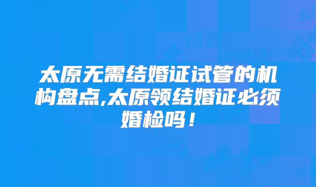 太原无需结婚证试管的机构盘点,太原领结婚证必须婚检吗!