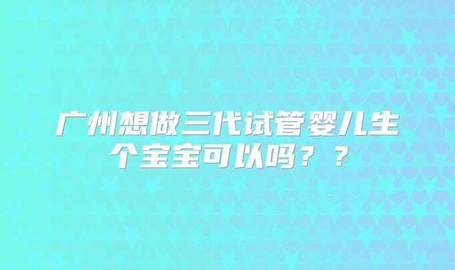 广州想做三代试管婴儿生个宝宝可以吗？？