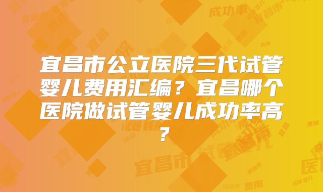 宜昌市公立医院三代试管婴儿费用汇编?宜昌哪个医院做试管婴儿成功率高?