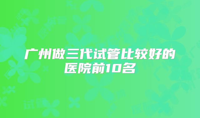 广州做三代试管比较好的医院前10名