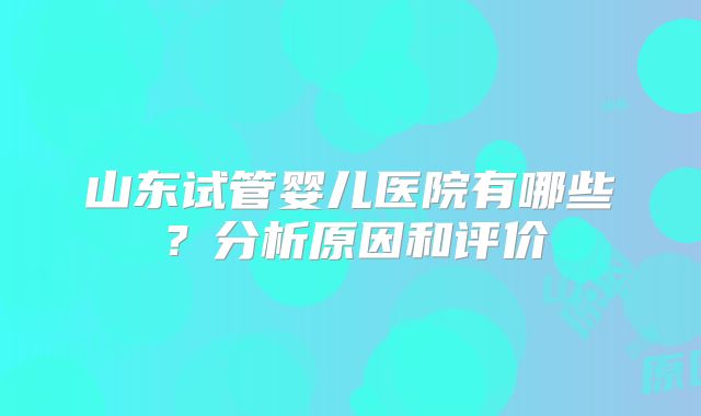 山东试管婴儿医院有哪些?分析原因和评价
