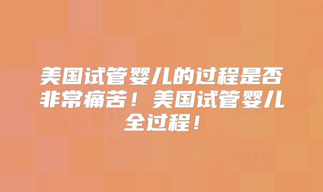 美国试管婴儿的过程是否非常痛苦！美国试管婴儿全过程！