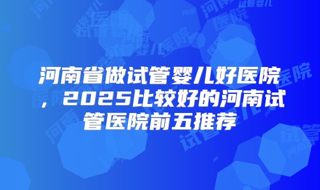 河南省做试管婴儿好医院，2025比较好的河南试管医院前五推荐