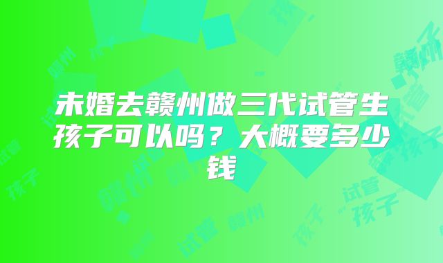 未婚去赣州做三代试管生孩子可以吗？大概要多少钱