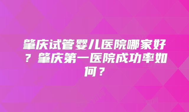 肇庆试管婴儿医院哪家好？肇庆第一医院成功率如何？