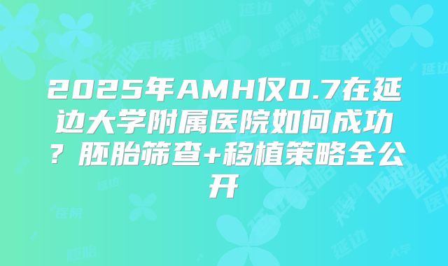 2025年AMH仅0.7在延边大学附属医院如何成功？胚胎筛查+移植策略全公开