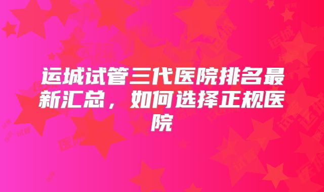 运城试管三代医院排名最新汇总，如何选择正规医院