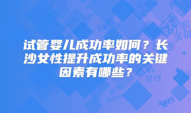试管婴儿成功率如何？长沙女性提升成功率的关键因素有哪些？