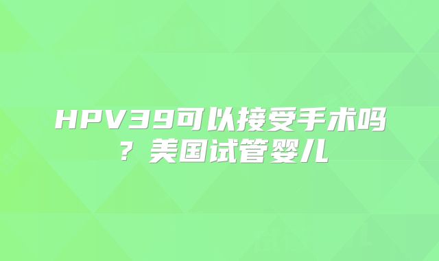 HPV39可以接受手术吗？美国试管婴儿